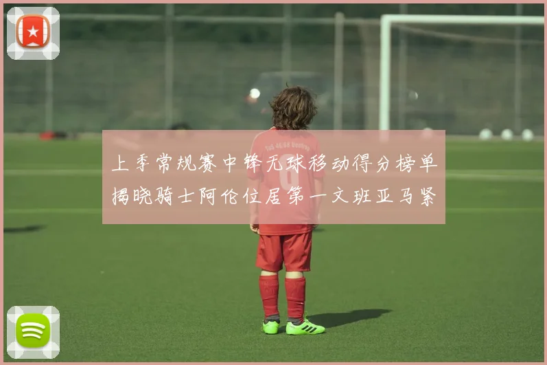 上季常规赛中锋无球移动得分榜单揭晓骑士阿伦位居第一文班亚马紧随其后
